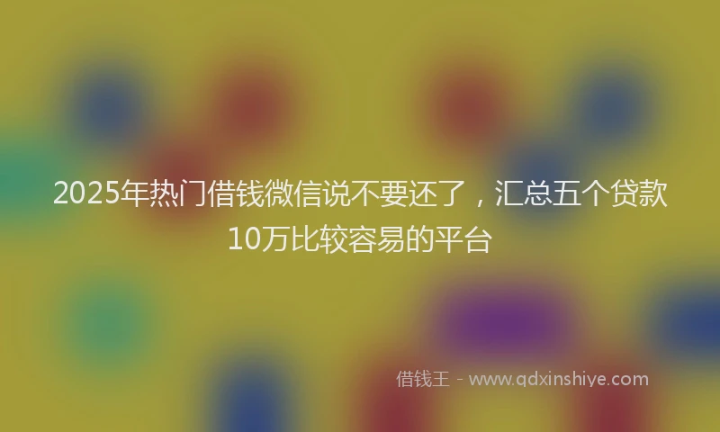 2025年热门借钱微信说不要还了，汇总五个贷款10万比较容易的平台