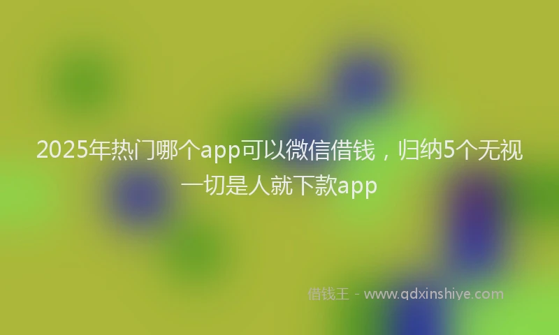 2025年热门哪个app可以微信借钱，归纳5个无视一切是人就下款app