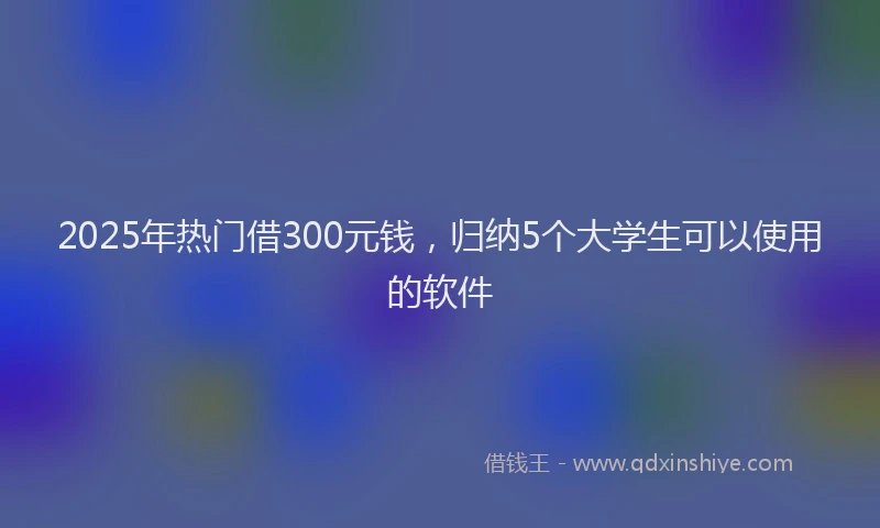 2025年热门借300元钱，归纳5个大学生可以使用的软件