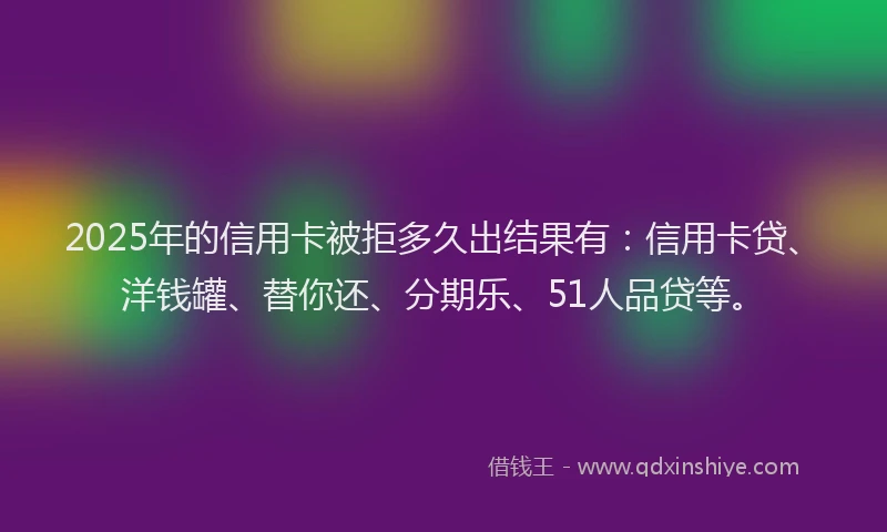 2025年的信用卡被拒多久出结果有：信用卡贷、洋钱罐、替你还、分期乐、51人品贷等。