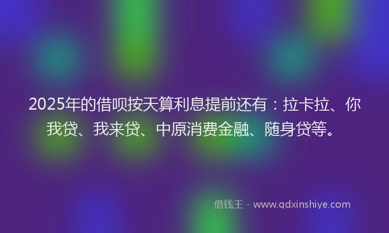 2025年的借呗按天算利息提前还有：拉卡拉、你我贷、我来贷、中原消费金融、随身贷等。