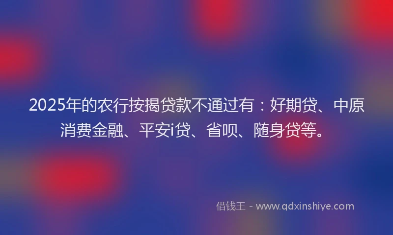 2025年的农行按揭贷款不通过有：好期贷、中原消费金融、平安i贷、省呗、随身贷等。