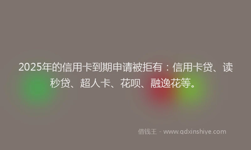 2025年的信用卡到期申请被拒有：信用卡贷、读秒贷、超人卡、花呗、融逸花等。