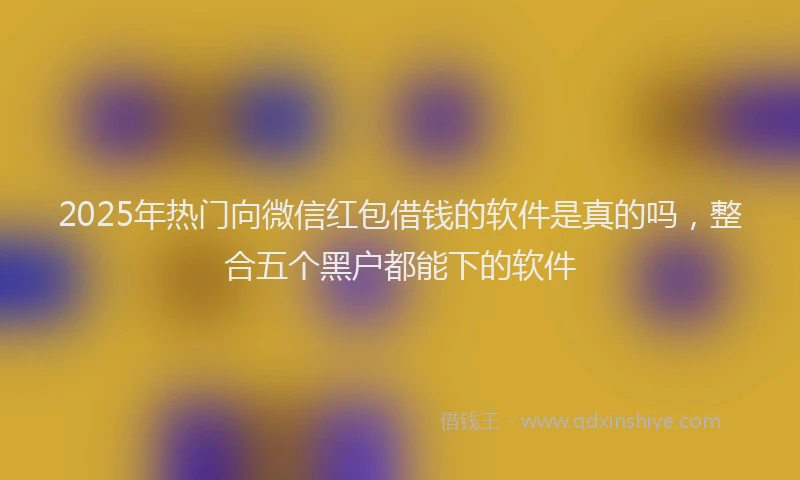 2025年热门向微信红包借钱的软件是真的吗，整合五个黑户都能下的软件