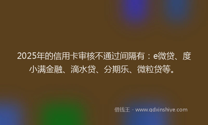 2025年的信用卡审核不通过间隔有：e微贷、度小满金融、滴水贷、分期乐、微粒贷等。