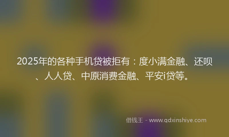 2025年的各种手机贷被拒有：度小满金融、还呗、人人贷、中原消费金融、平安i贷等。