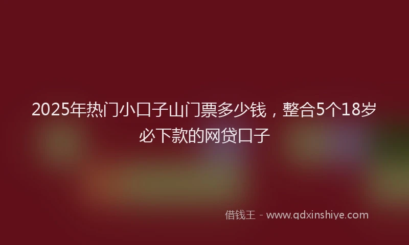 2025年热门小口子山门票多少钱，整合5个18岁必下款的网贷口子