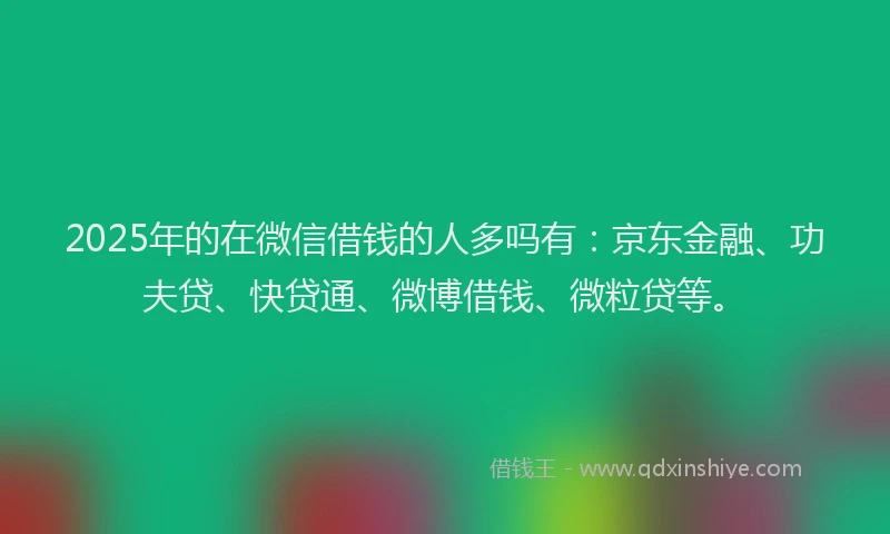 2025年的在微信借钱的人多吗有：京东金融、功夫贷、快贷通、微博借钱、微粒贷等。