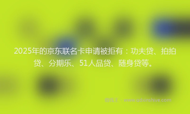 2025年的京东联名卡申请被拒有：功夫贷、拍拍贷、分期乐、51人品贷、随身贷等。
