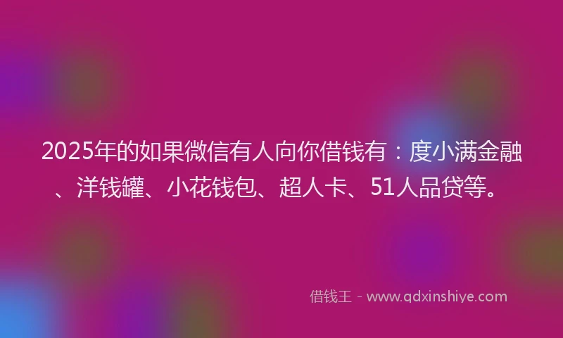 2025年的如果微信有人向你借钱有：度小满金融、洋钱罐、小花钱包、超人卡、51人品贷等。