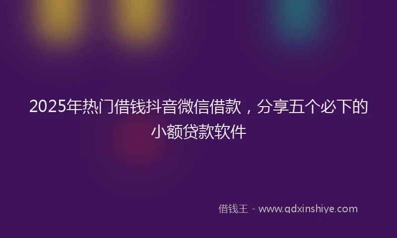 2025年热门借钱抖音微信借款，分享五个必下的小额贷款软件