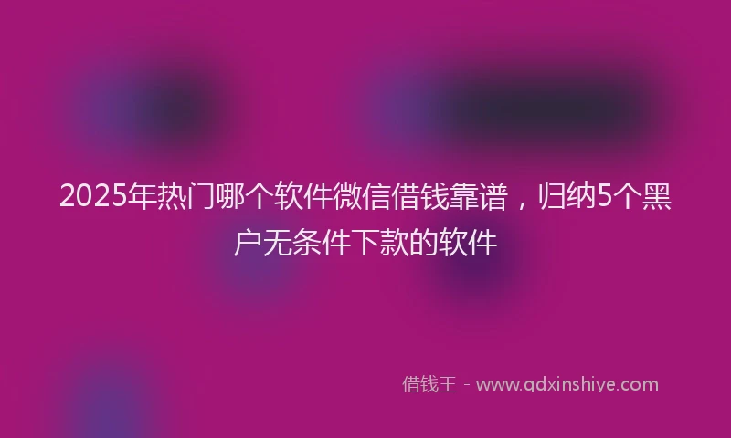 2025年热门哪个软件微信借钱靠谱，归纳5个黑户无条件下款的软件