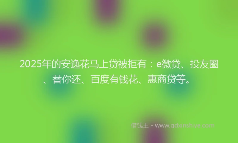 2025年的安逸花马上贷被拒有：e微贷、投友圈、替你还、百度有钱花、惠商贷等。