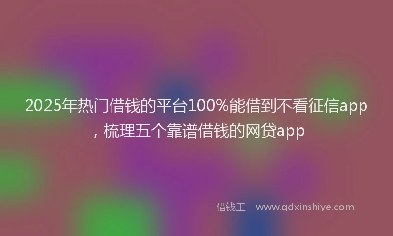 2025年热门借钱的平台100%能借到不看征信app，梳理五个靠谱借钱的网贷app