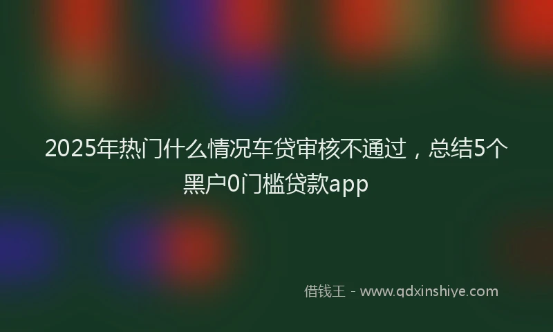 2025年热门什么情况车贷审核不通过，总结5个黑户0门槛贷款app