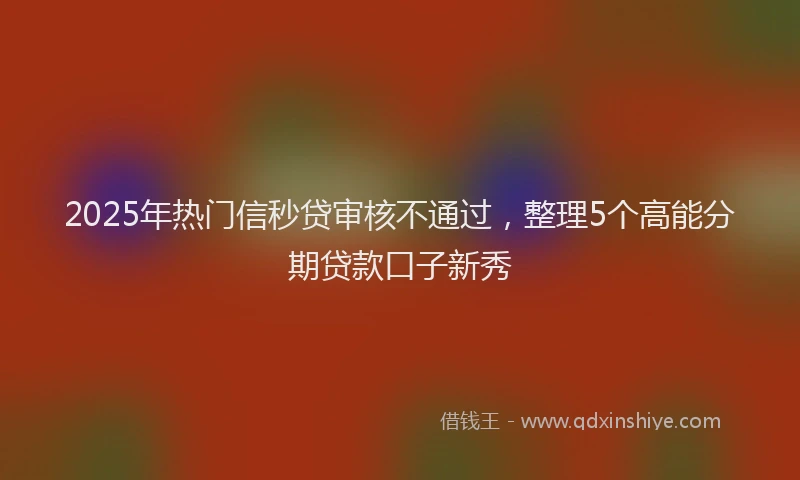 2025年热门信秒贷审核不通过，整理5个高能分期贷款口子新秀