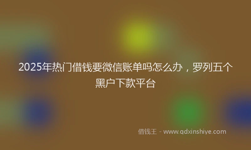 2025年热门借钱要微信账单吗怎么办，罗列五个黑户下款平台