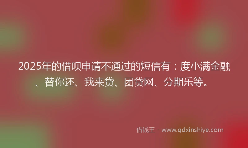 2025年的借呗申请不通过的短信有：度小满金融、替你还、我来贷、团贷网、分期乐等。