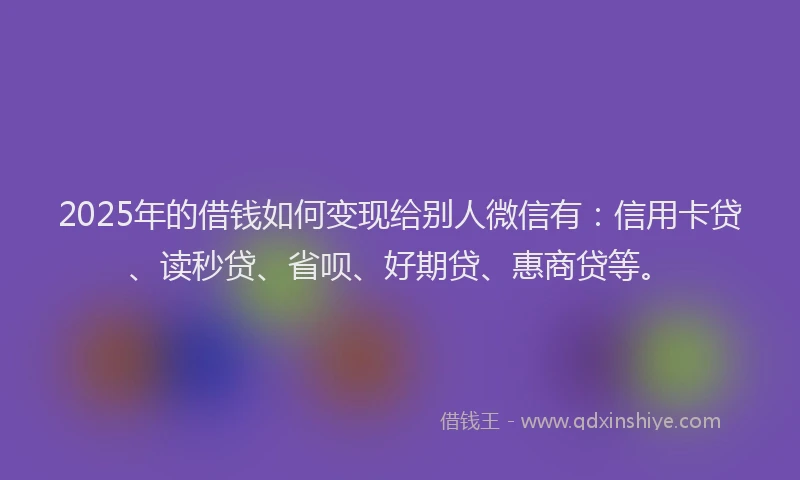 2025年的借钱如何变现给别人微信有：信用卡贷、读秒贷、省呗、好期贷、惠商贷等。