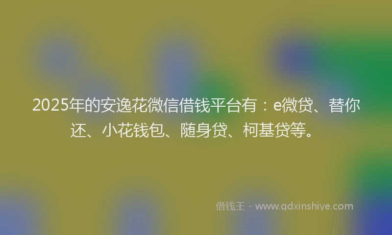2025年的安逸花微信借钱平台有：e微贷、替你还、小花钱包、随身贷、柯基贷等。