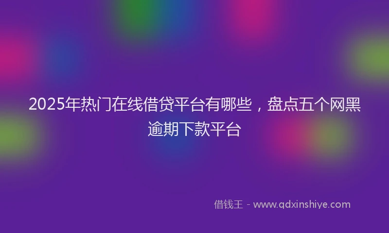 2025年热门在线借贷平台有哪些，盘点五个网黑逾期下款平台