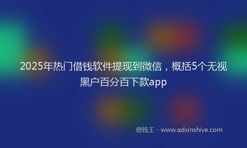 2025年热门借钱软件提现到微信，概括5个无视黑户百分百下款app