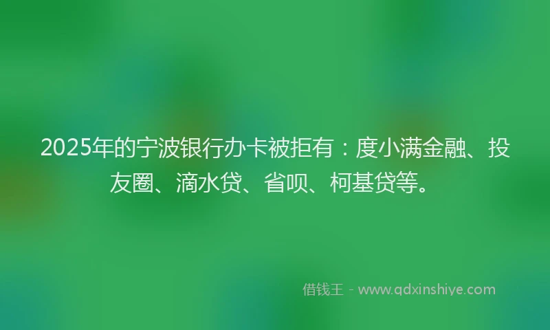 2025年的宁波银行办卡被拒有：度小满金融、投友圈、滴水贷、省呗、柯基贷等。