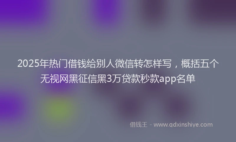 2025年热门借钱给别人微信转怎样写，概括五个无视网黑征信黑3万贷款秒款app名单