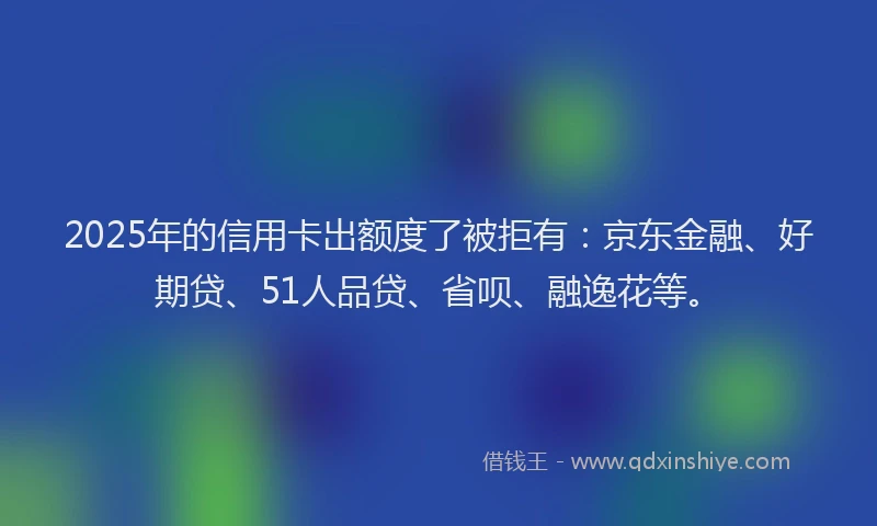2025年的信用卡出额度了被拒有：京东金融、好期贷、51人品贷、省呗、融逸花等。