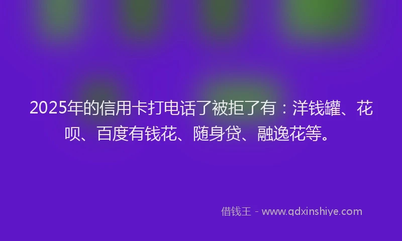 2025年的信用卡打电话了被拒了有：洋钱罐、花呗、百度有钱花、随身贷、融逸花等。
