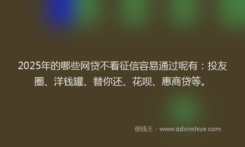 2025年的哪些网贷不看征信容易通过呢有：投友圈、洋钱罐、替你还、花呗、惠商贷等。