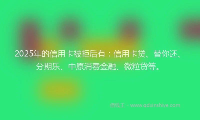 2025年的信用卡被拒后有：信用卡贷、替你还、分期乐、中原消费金融、微粒贷等。