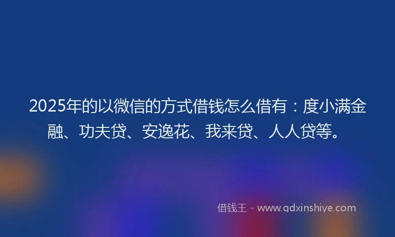 2025年的以微信的方式借钱怎么借有：度小满金融、功夫贷、安逸花、我来贷、人人贷等。
