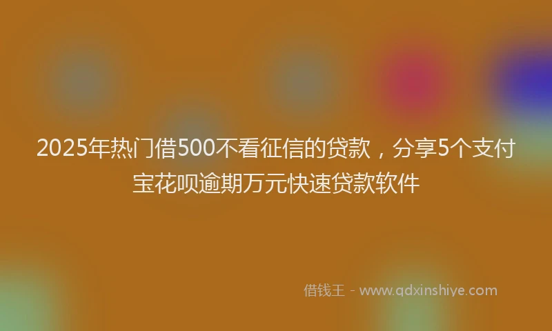 2025年热门借500不看征信的贷款，分享5个支付宝花呗逾期万元快速贷款软件