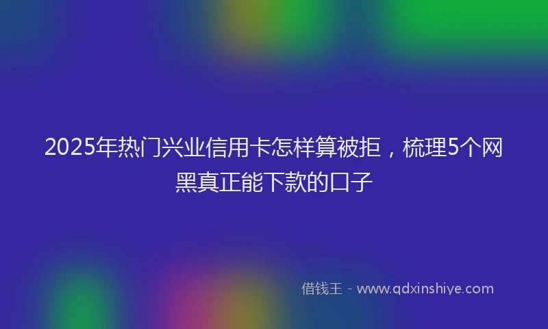 2025年热门兴业信用卡怎样算被拒，梳理5个网黑真正能下款的口子