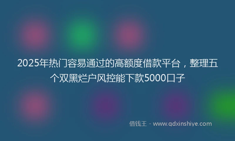 2025年热门容易通过的高额度借款平台，整理五个双黑烂户风控能下款5000口子