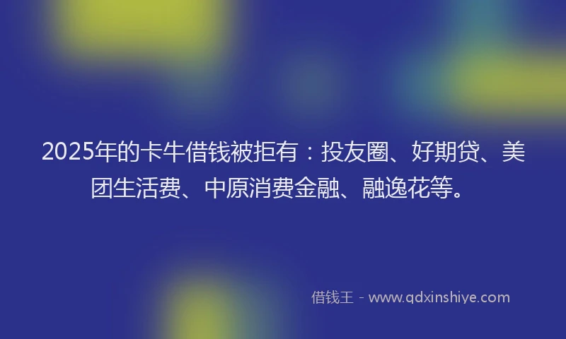 2025年的卡牛借钱被拒有：投友圈、好期贷、美团生活费、中原消费金融、融逸花等。