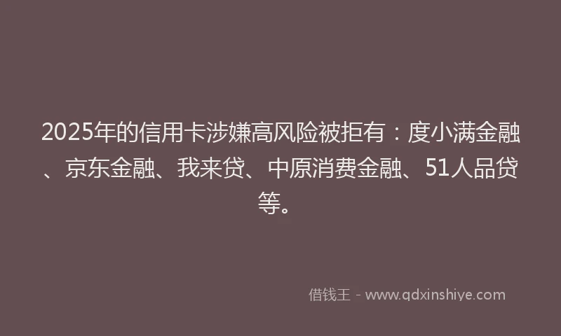2025年的信用卡涉嫌高风险被拒有：度小满金融、京东金融、我来贷、中原消费金融、51人品贷等。