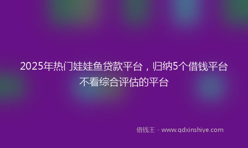 2025年热门娃娃鱼贷款平台，归纳5个借钱平台不看综合评估的平台