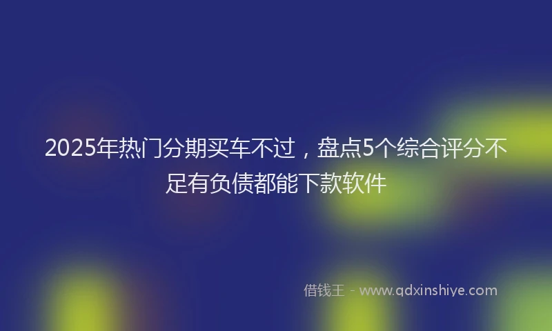 2025年热门分期买车不过，盘点5个综合评分不足有负债都能下款软件