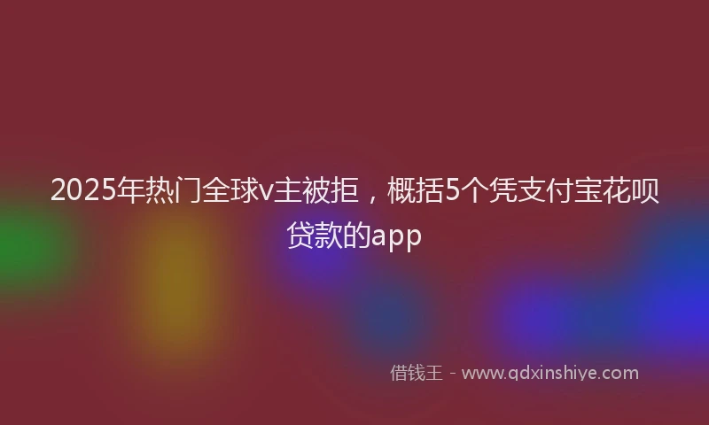 2025年热门全球v主被拒，概括5个凭支付宝花呗贷款的app