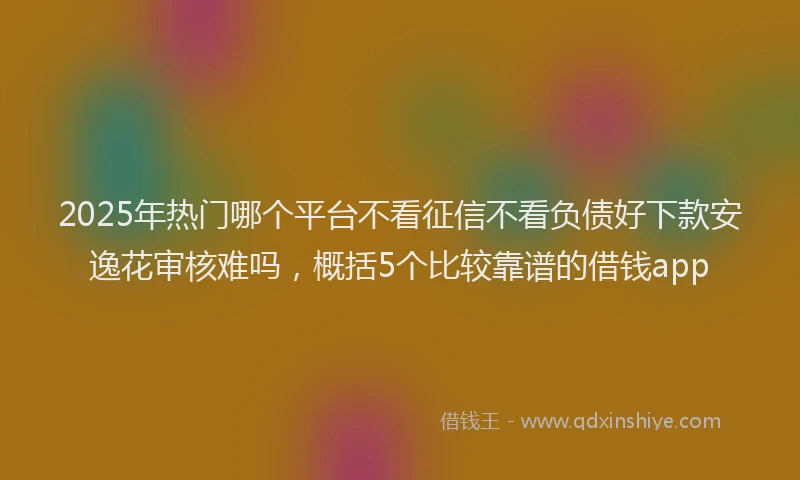 2025年热门哪个平台不看征信不看负债好下款安逸花审核难吗，概括5个比较靠谱的借钱app