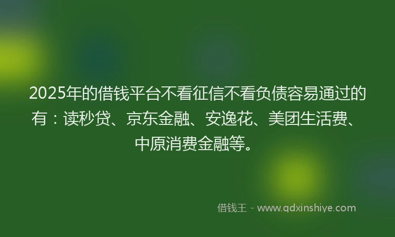 2025年的借钱平台不看征信不看负债容易通过的有：读秒贷、京东金融、安逸花、美团生活费、中原消费金融等。