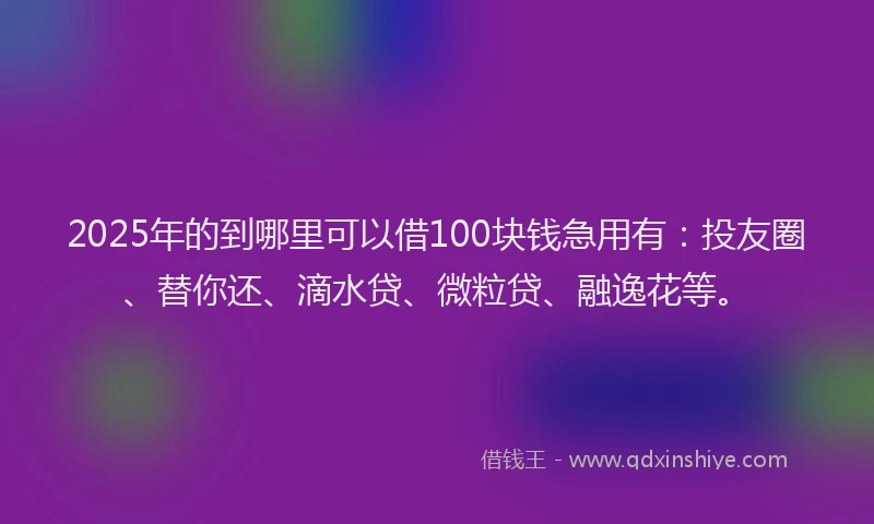 2025年的到哪里可以借100块钱急用有：投友圈、替你还、滴水贷、微粒贷、融逸花等。