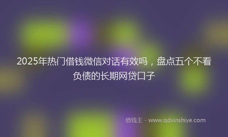 2025年热门借钱微信对话有效吗，盘点五个不看负债的长期网贷口子