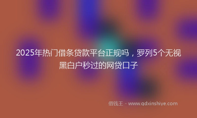 2025年热门借条贷款平台正规吗，罗列5个无视黑白户秒过的网贷口子