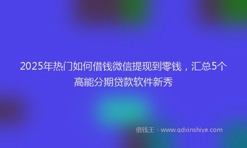 2025年热门如何借钱微信提现到零钱，汇总5个高能分期贷款软件新秀