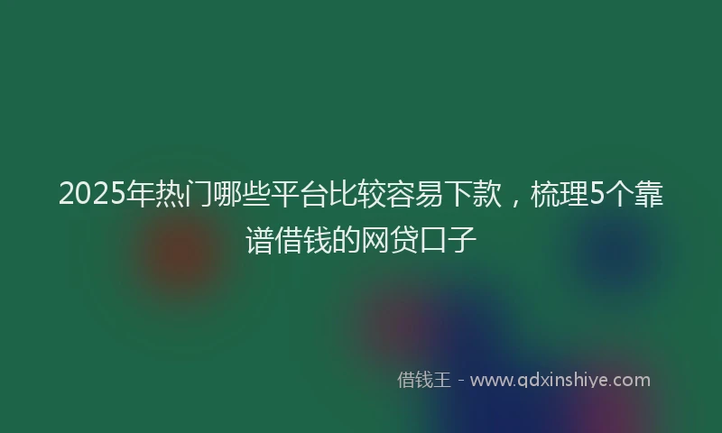 2025年热门哪些平台比较容易下款，梳理5个靠谱借钱的网贷口子