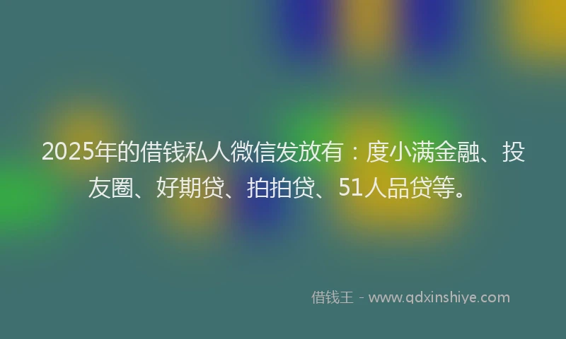 2025年的借钱私人微信发放有：度小满金融、投友圈、好期贷、拍拍贷、51人品贷等。