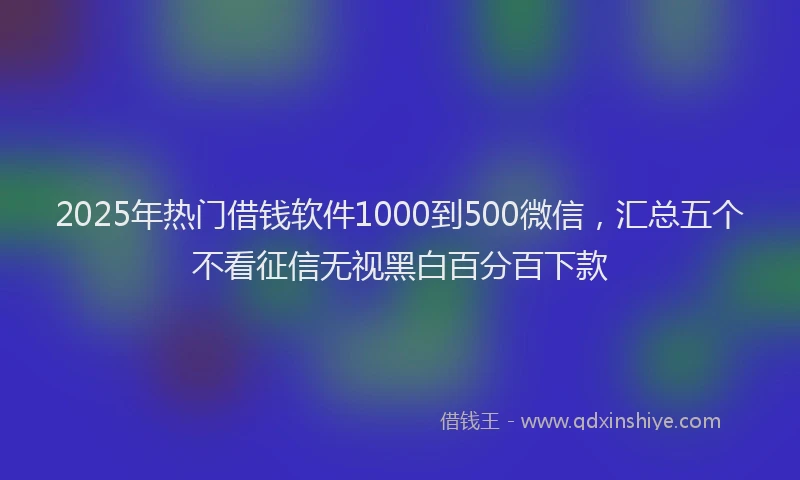 2025年热门借钱软件1000到500微信，汇总五个不看征信无视黑白百分百下款